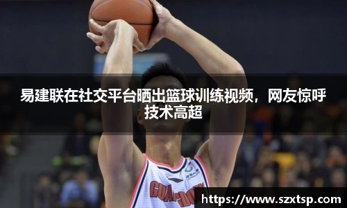 易建联在社交平台晒出篮球训练视频，网友惊呼技术高超