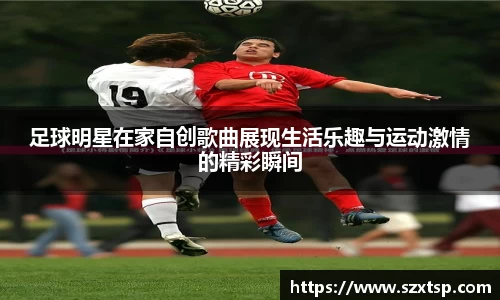 足球明星在家自创歌曲展现生活乐趣与运动激情的精彩瞬间